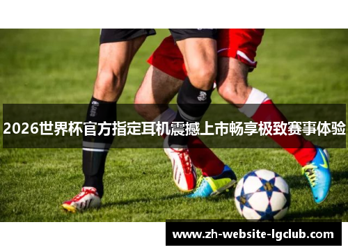 2026世界杯官方指定耳机震撼上市畅享极致赛事体验 2026世界杯官方指定耳机震撼上市畅享极致赛事体验