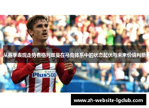 从赛季表现走势看格列兹曼在马竞体系中的状态起伏与未来价值判断 从赛季表现走势看格列兹曼在马竞体系中的状态起伏与未来价值判断