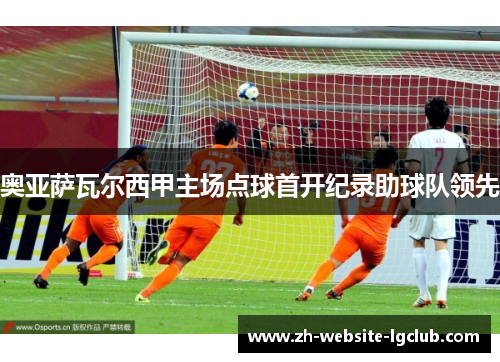 奥亚萨瓦尔西甲主场点球首开纪录助球队领先 奥亚萨瓦尔西甲主场点球首开纪录助球队领先