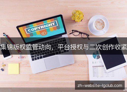 集锦版权监管动向,平台授权与二次创作收紧 集锦版权监管动向,平台授权与二次创作收紧